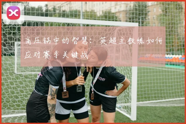 高压锅中的智慧：英超主教练如何应对赛季关键战