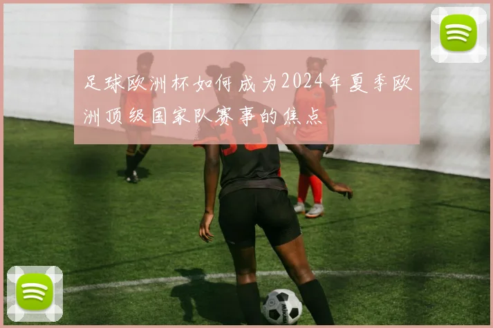 足球欧洲杯如何成为2024年夏季欧洲顶级国家队赛事的焦点