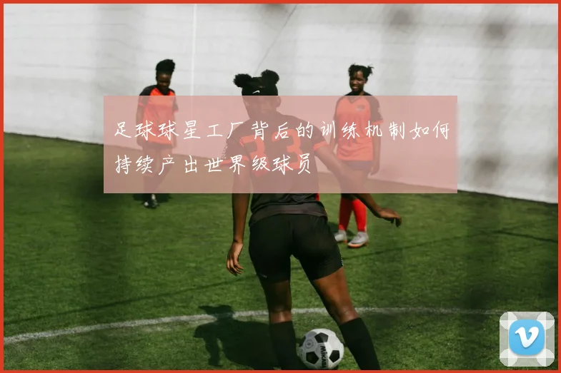 足球球星工厂背后的训练机制如何持续产出世界级球员