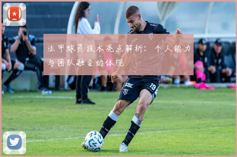 法甲球员技术亮点解析：个人能力与团队融合的体现