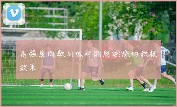 高强度间歇训练对脂肪燃烧的积极效果