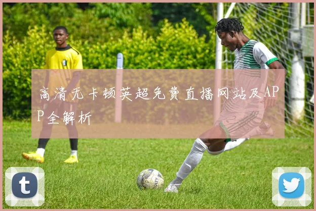 高清无卡顿英超免费直播网站及APP全解析